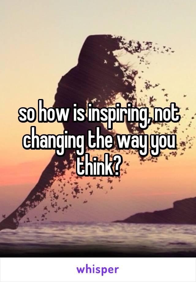 so how is inspiring, not changing the way you think?