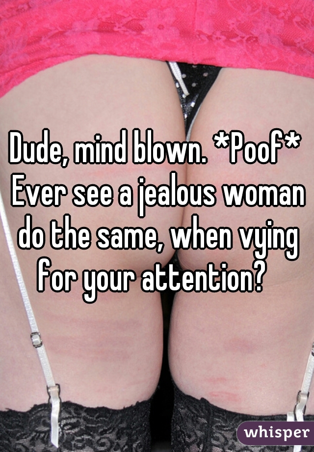 Dude, mind blown. *Poof* Ever see a jealous woman do the same, when vying for your attention?  