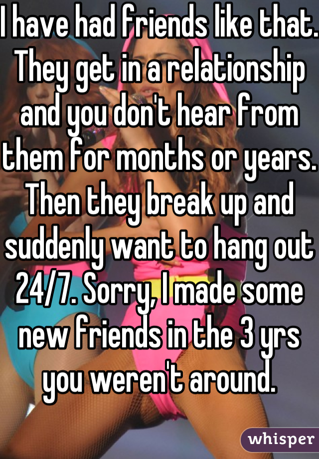 I have had friends like that. They get in a relationship and you don't hear from them for months or years. Then they break up and suddenly want to hang out 24/7. Sorry, I made some new friends in the 3 yrs you weren't around.