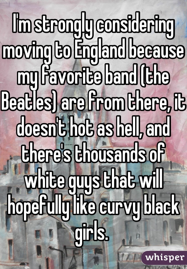 I'm strongly considering moving to England because my favorite band (the Beatles) are from there, it doesn't hot as hell, and there's thousands of white guys that will hopefully like curvy black girls. 