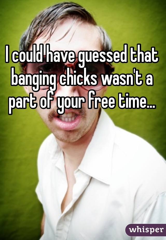 I could have guessed that banging chicks wasn't a part of your free time...
