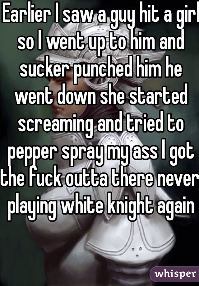 Earlier I saw a guy hit a girl so I went up to him and sucker punched him he went down she started screaming and tried to pepper spray my ass I got the fuck outta there never playing white knight again
