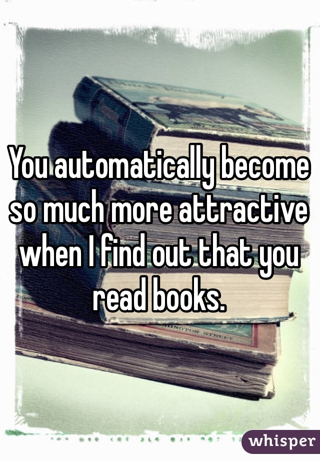 You automatically become so much more attractive when I find out that you read books.