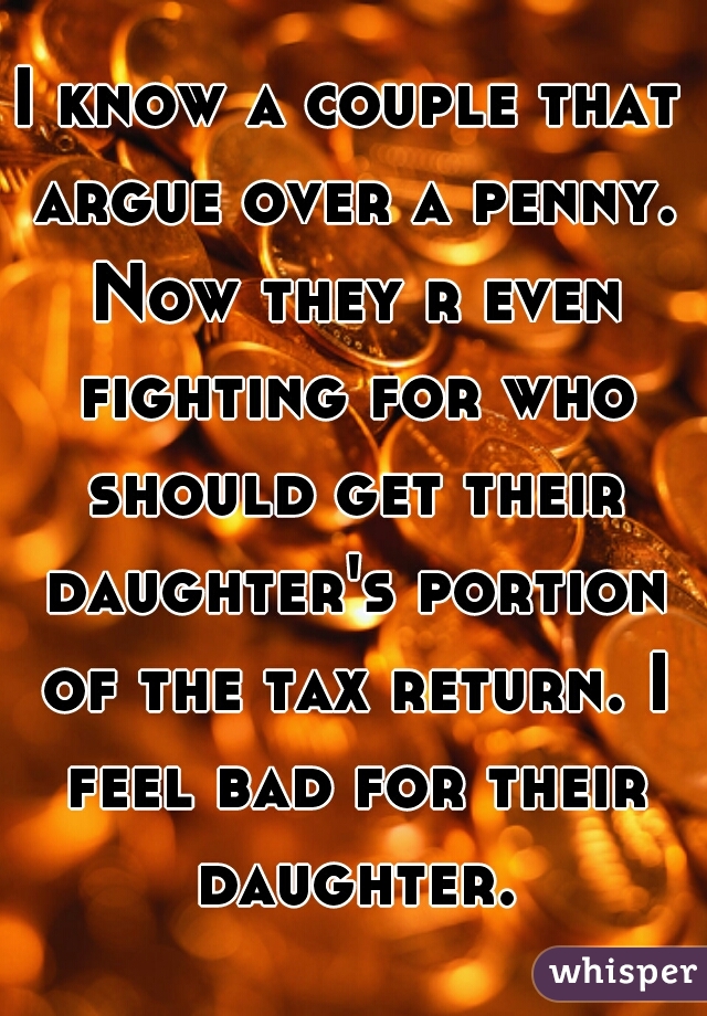 I know a couple that argue over a penny. Now they r even fighting for who should get their daughter's portion of the tax return. I feel bad for their daughter.