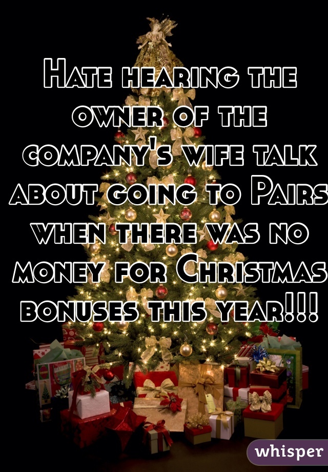Hate hearing the owner of the company's wife talk about going to Pairs when there was no money for Christmas bonuses this year!!! 
