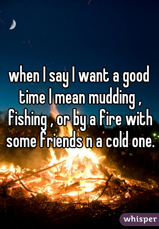 when I say I want a good time I mean mudding , fishing , or by a fire with some friends n a cold one.