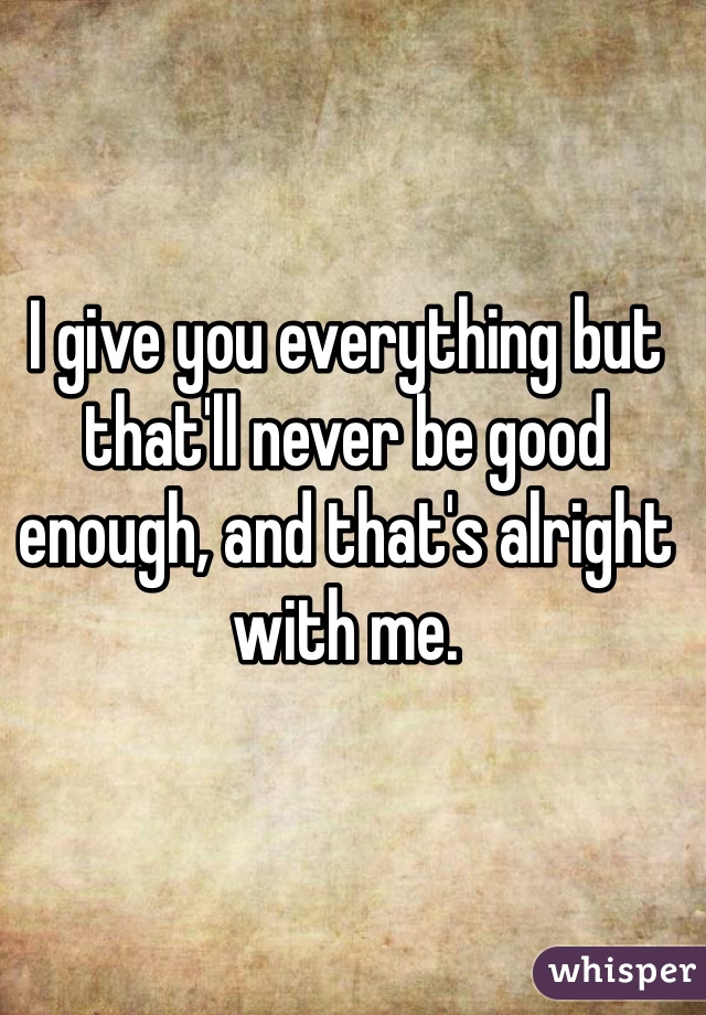 I give you everything but that'll never be good enough, and that's alright with me. 