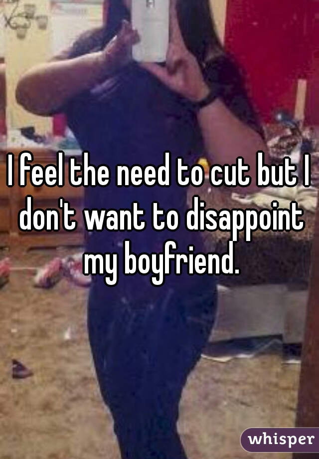 I feel the need to cut but I don't want to disappoint my boyfriend.