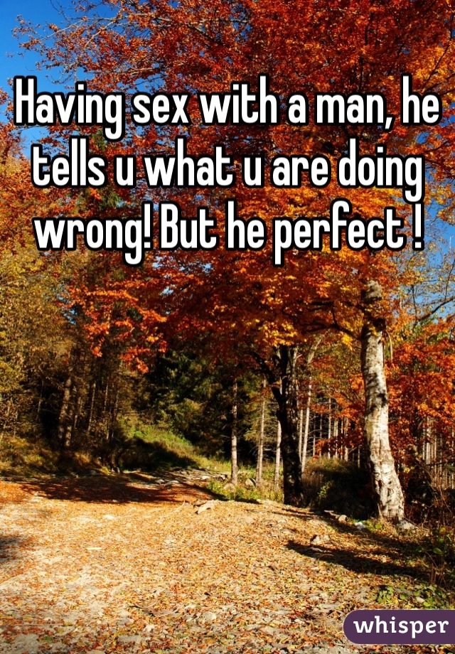 Having sex with a man, he tells u what u are doing wrong! But he perfect !