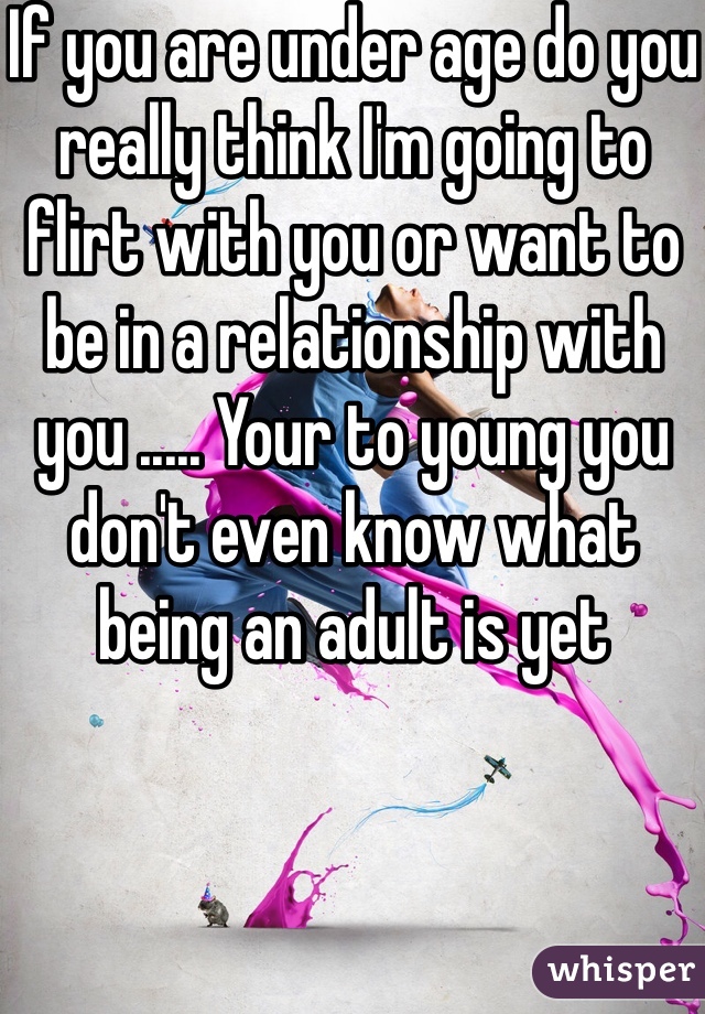 If you are under age do you really think I'm going to flirt with you or want to be in a relationship with you ..... Your to young you don't even know what being an adult is yet 