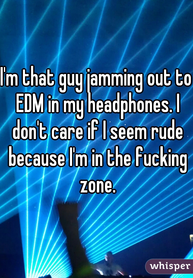 I'm that guy jamming out to EDM in my headphones. I don't care if I seem rude because I'm in the fucking zone.