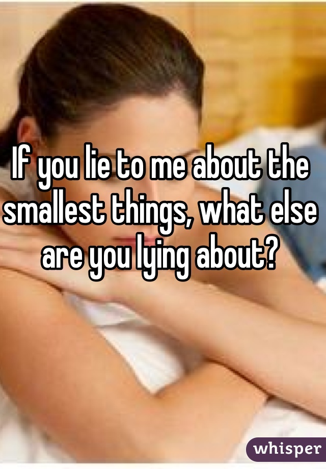 If you lie to me about the smallest things, what else are you lying about?