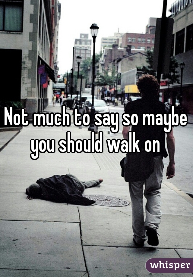 Not much to say so maybe you should walk on 