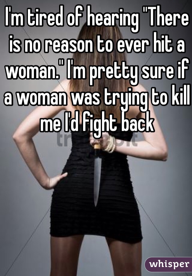 I'm tired of hearing "There is no reason to ever hit a woman." I'm pretty sure if a woman was trying to kill me I'd fight back
