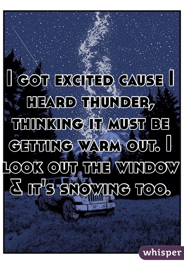 I got excited cause I heard thunder, thinking it must be getting warm out. I look out the window & it's snowing too.