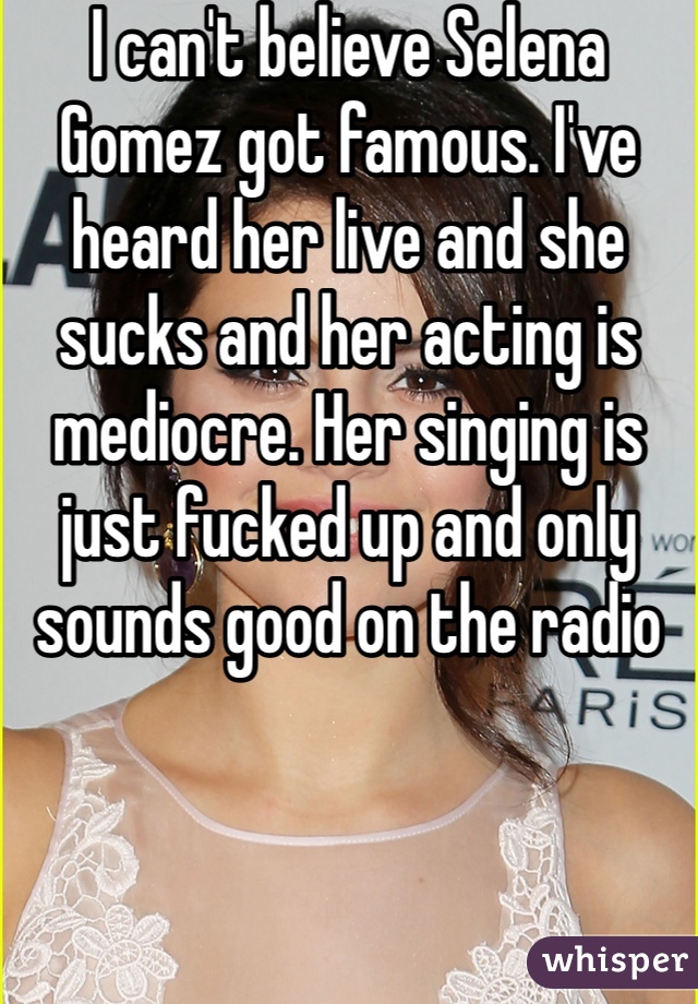 I can't believe Selena Gomez got famous. I've heard her live and she sucks and her acting is mediocre. Her singing is just fucked up and only sounds good on the radio 