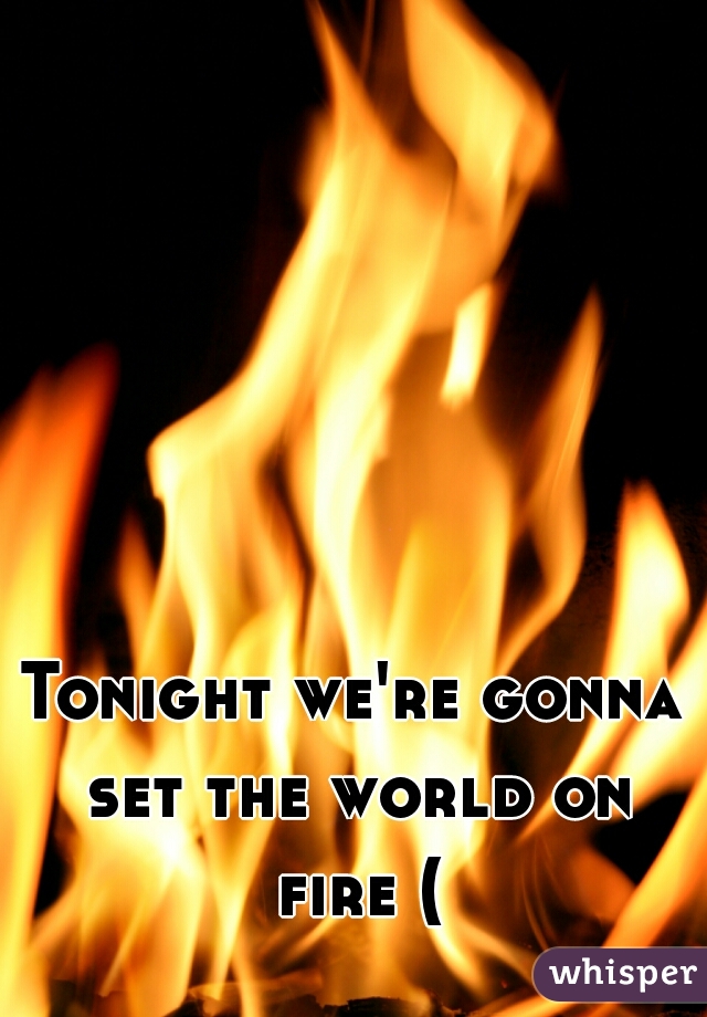 Tonight we're gonna set the world on fire (: