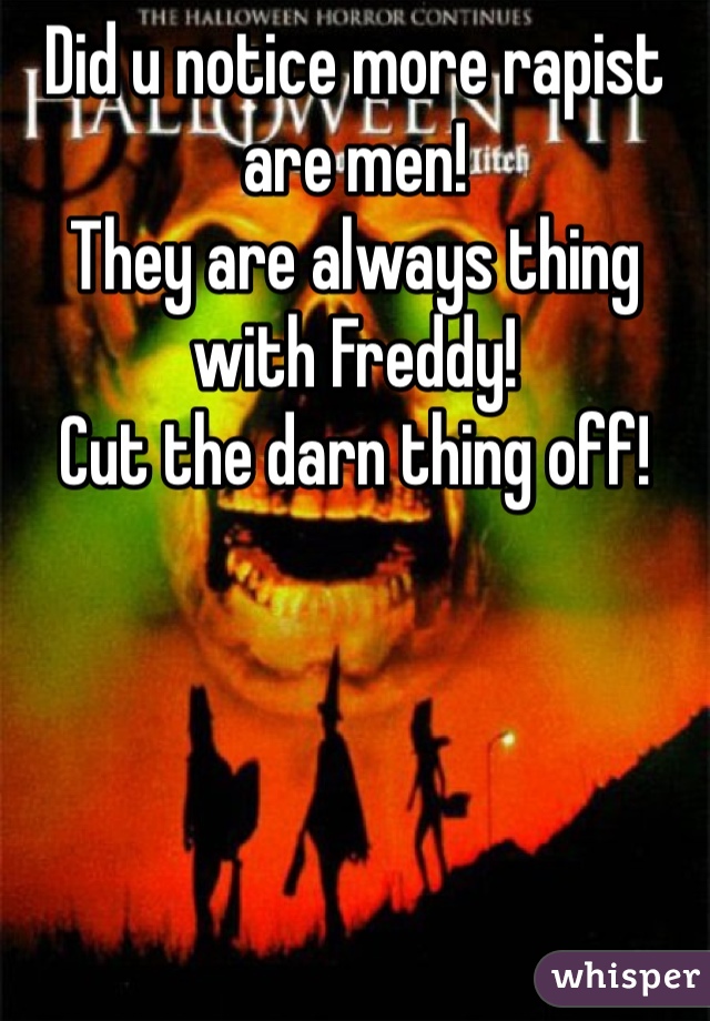 Did u notice more rapist are men!
They are always thing with Freddy!
Cut the darn thing off!