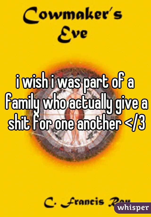 i wish i was part of a family who actually give a shit for one another </3