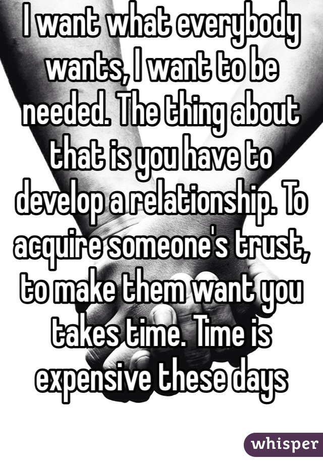 I want what everybody wants, I want to be needed. The thing about that is you have to develop a relationship. To acquire someone's trust, to make them want you takes time. Time is expensive these days