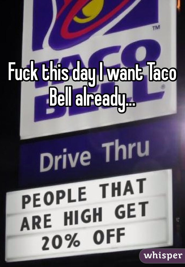 Fuck this day I want Taco Bell already...