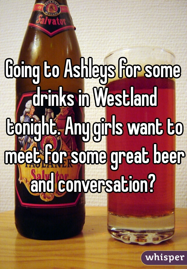 Going to Ashleys for some drinks in Westland tonight. Any girls want to meet for some great beer and conversation? 