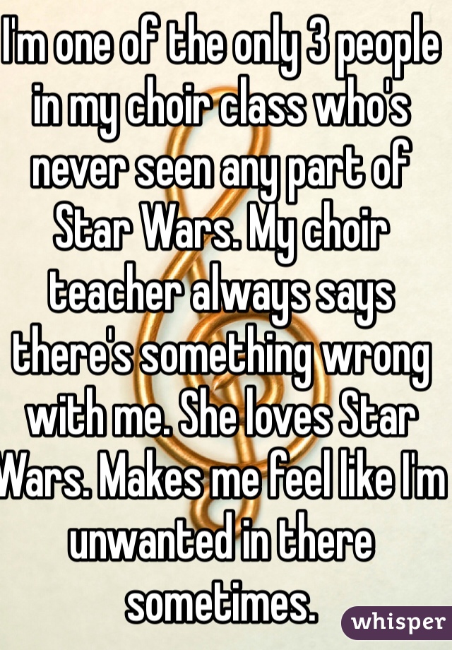 I'm one of the only 3 people in my choir class who's never seen any part of Star Wars. My choir teacher always says there's something wrong with me. She loves Star Wars. Makes me feel like I'm unwanted in there sometimes. 