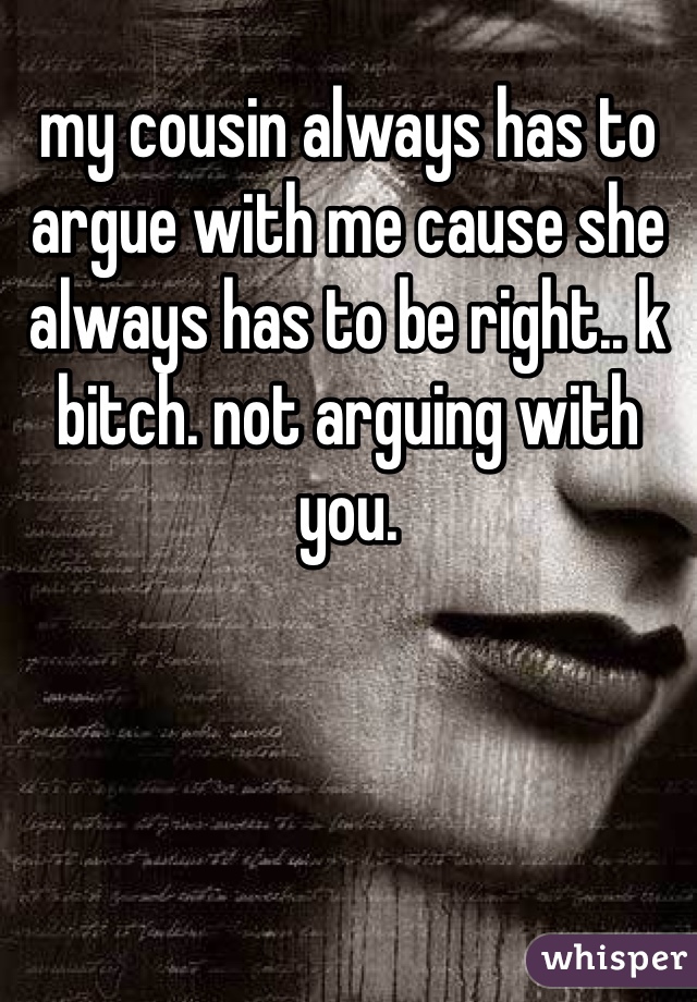my cousin always has to argue with me cause she always has to be right.. k bitch. not arguing with you. 