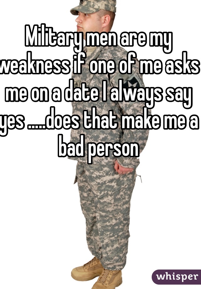 Military men are my weakness if one of me asks me on a date I always say yes .....does that make me a bad person 