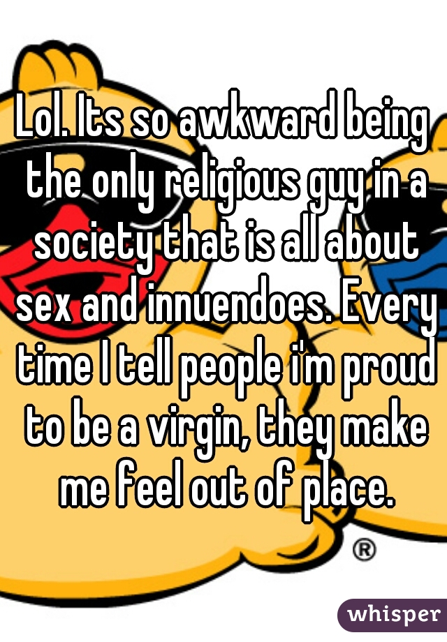 Lol. Its so awkward being the only religious guy in a society that is all about sex and innuendoes. Every time I tell people i'm proud to be a virgin, they make me feel out of place.
