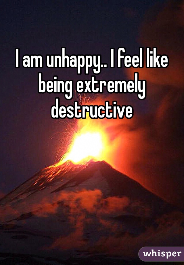 I am unhappy.. I feel like being extremely destructive  