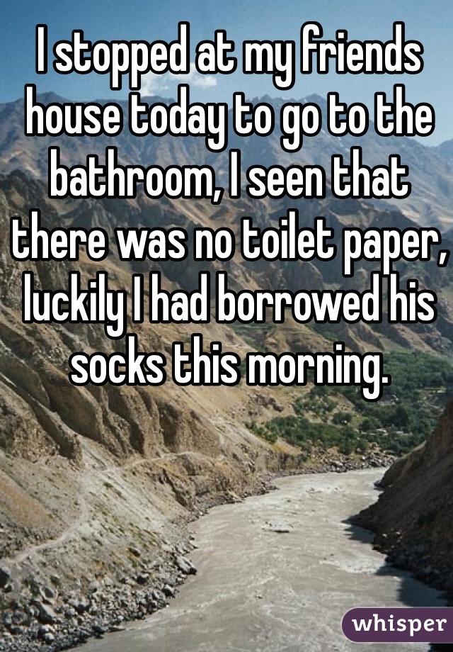 I stopped at my friends house today to go to the bathroom, I seen that there was no toilet paper, luckily I had borrowed his socks this morning.