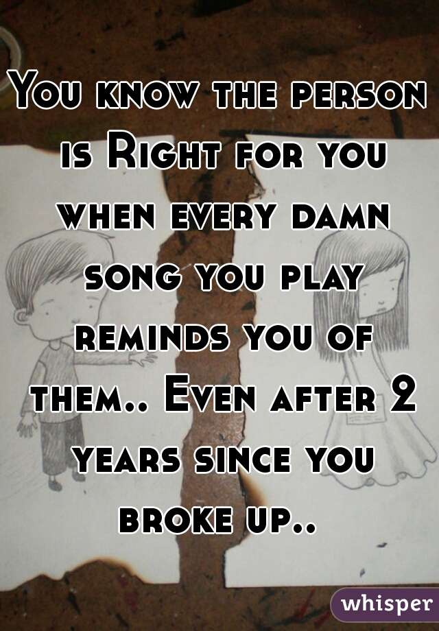 You know the person is Right for you when every damn song you play reminds you of them.. Even after 2 years since you broke up.. 