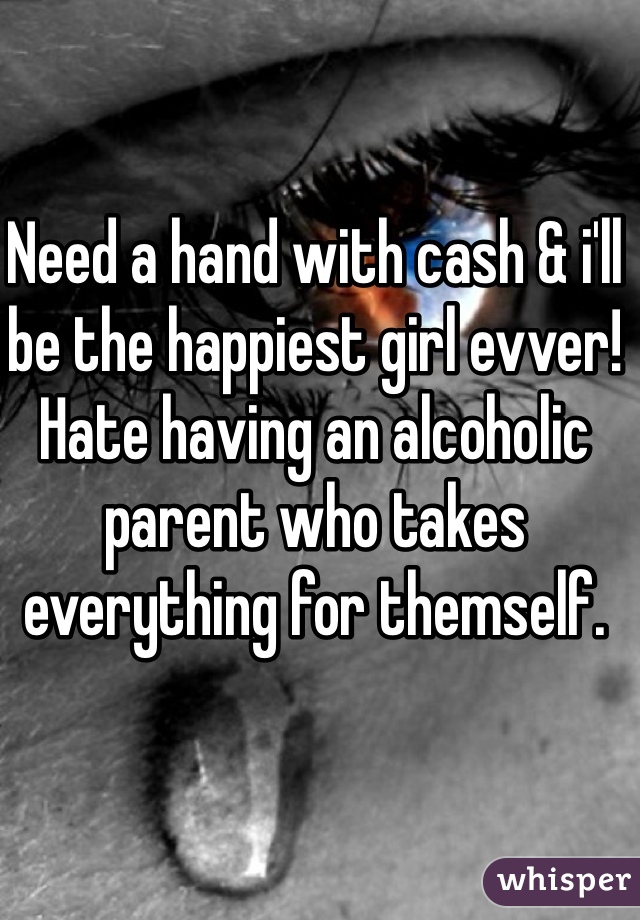 Need a hand with cash & i'll be the happiest girl evver! Hate having an alcoholic parent who takes everything for themself. 