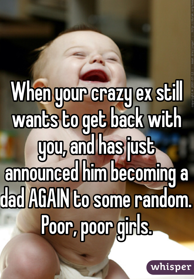 When your crazy ex still wants to get back with you, and has just announced him becoming a dad AGAIN to some random. Poor, poor girls. 