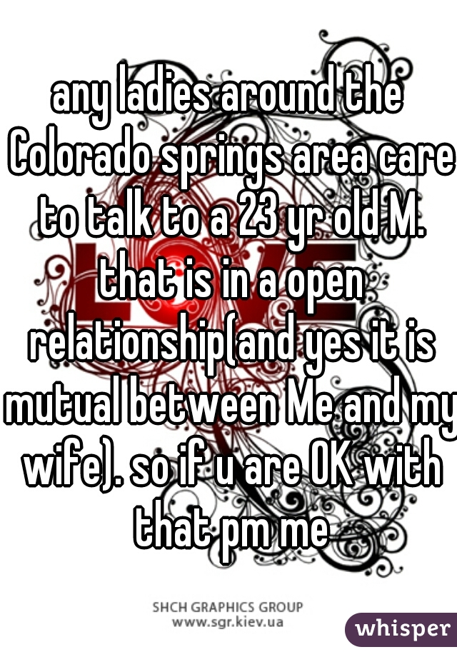 any ladies around the Colorado springs area care to talk to a 23 yr old M. that is in a open relationship(and yes it is mutual between Me and my wife). so if u are OK with that pm me