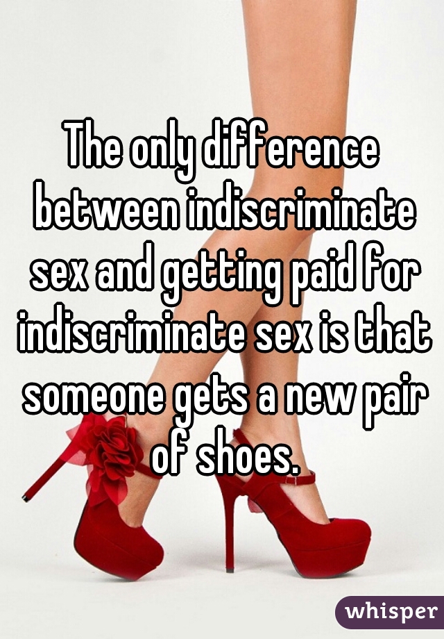 The only difference between indiscriminate sex and getting paid for indiscriminate sex is that someone gets a new pair of shoes.