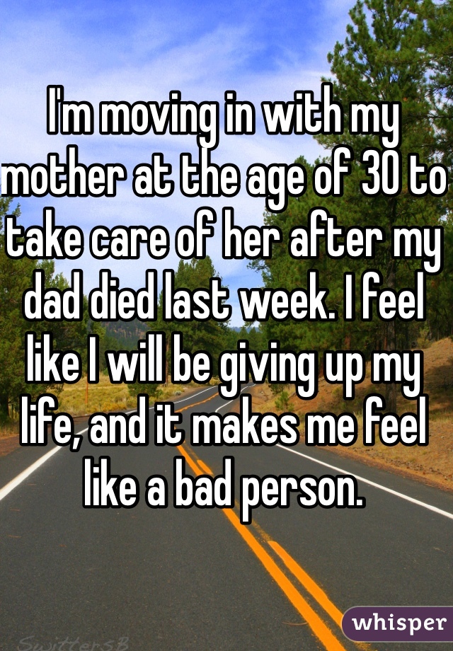 I'm moving in with my mother at the age of 30 to take care of her after my dad died last week. I feel like I will be giving up my life, and it makes me feel like a bad person.