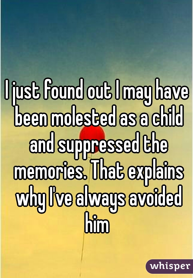 I just found out I may have been molested as a child and suppressed the memories. That explains why I've always avoided him 