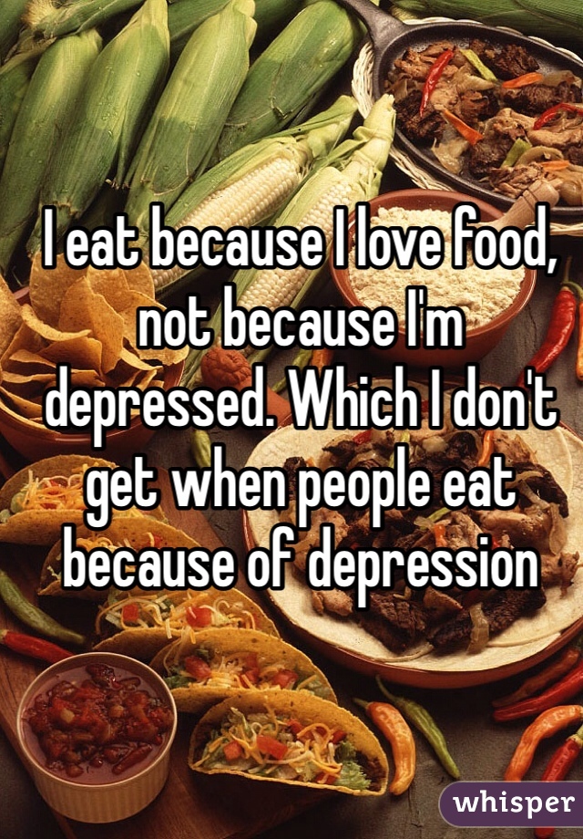 I eat because I love food, not because I'm depressed. Which I don't get when people eat because of depression