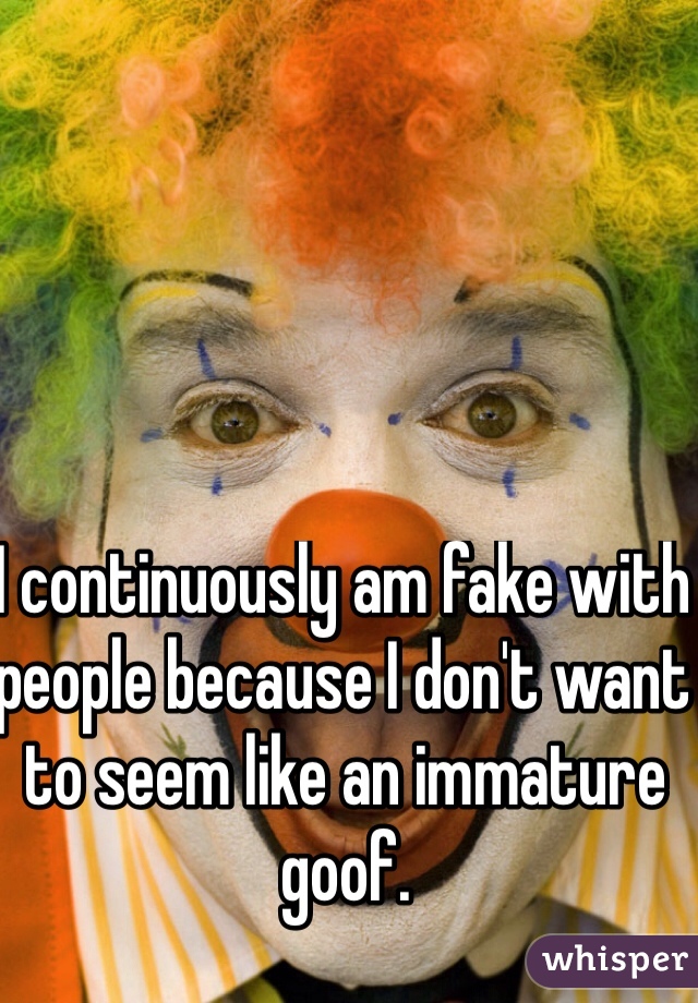 I continuously am fake with people because I don't want to seem like an immature goof.