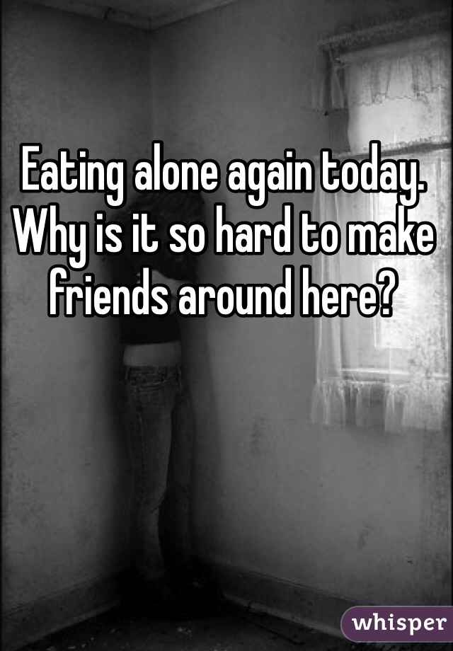 Eating alone again today. Why is it so hard to make friends around here?