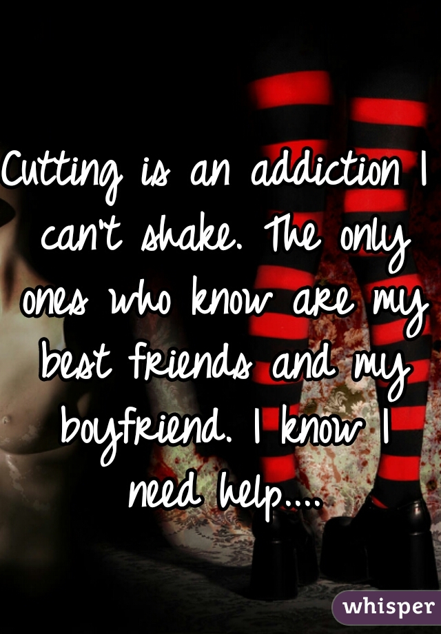 Cutting is an addiction I can't shake. The only ones who know are my best friends and my boyfriend. I know I need help....
