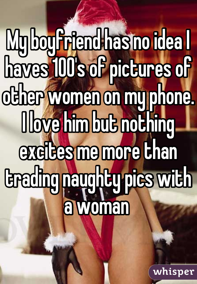 My boyfriend has no idea I haves 100's of pictures of other women on my phone. I love him but nothing excites me more than trading naughty pics with a woman 