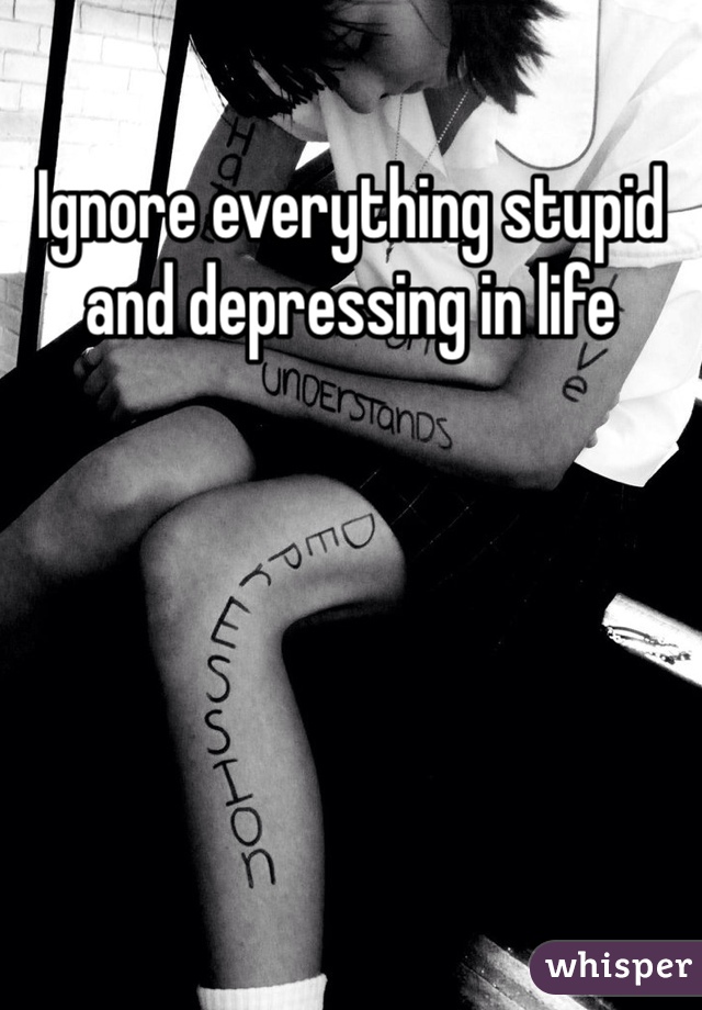 Ignore everything stupid and depressing in life 