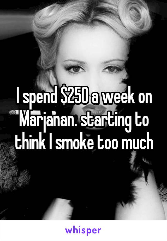 I spend $250 a week on Marjanan. starting to think I smoke too much