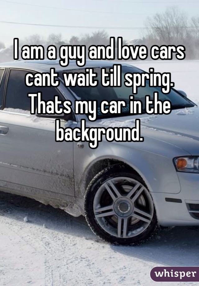 I am a guy and love cars cant wait till spring. Thats my car in the background. 