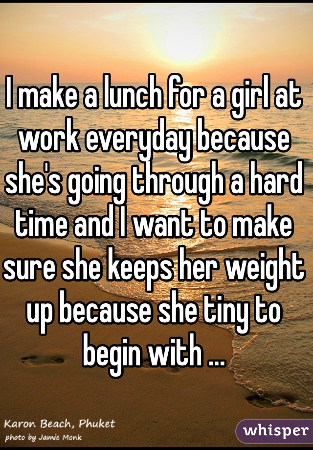 I make a lunch for a girl at work everyday because she's going through a hard time and I want to make sure she keeps her weight up because she tiny to begin with ... 