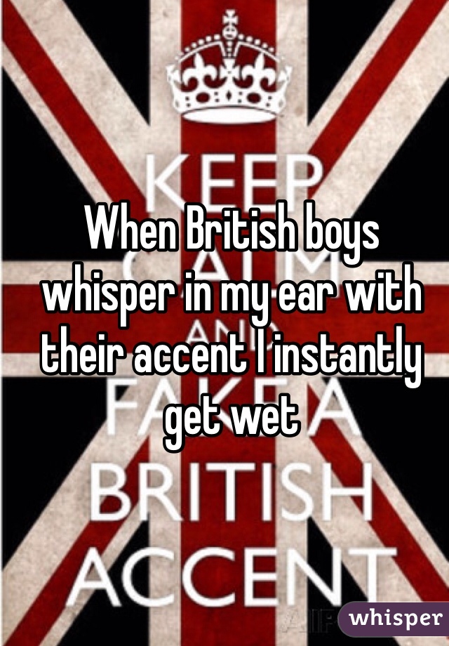 When British boys whisper in my ear with their accent I instantly get wet 
