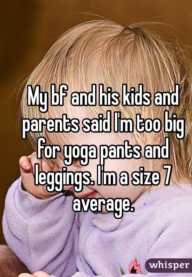 My bf and his kids and parents said I'm too big for yoga pants and leggings. I'm a size 7 average. 